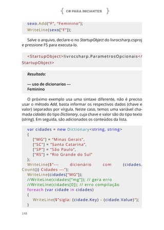 C# PARA INICIANTES
148
sexo.Add(“F”, “Feminino”);
WriteLine(sexo[“F”]);
Salve o arquivo, declare-o no StartupObject do livrocsharp.csproj
e pressione F5 para executa-lo.
<StartupObject>livrocsharp.ParametrosOpcionais</
StartupObject>
Resultado:
--- uso de dicionarios ---
Feminino
O próximo exemplo usa uma sintaxe diferente, não é preciso
usar o método Add, basta informar os respectivos dados (chave e
valor) separados por vírgula. Neste caso, temos uma variável cha-
mada cidades do tipo Dictionary, cuja chave e valor são do tipo texto
(string). Em seguida, são adicionados os conteúdos da lista.
var cidades = new Dictionary<string, string>
{
    [“MG”] = “Minas Gerais”,
    [“SC”] = “Santa Catarina”,
    [“SP”] = “São Paulo”,
    [“RS”] = “Rio Grande do Sul”
};
WriteLine($”---  dicionário  com {cidades.
Count()} Cidades ---”);
WriteLine(cidades[“MG”]);
//WriteLine(cidades[“mg”]); // gera erro
//WriteLine(cidades[0]); // erro compilação
foreach (var cidade in cidades)
{
    WriteLine($”sigla: {cidade.Key} - {cidade.Value}”);
}
 