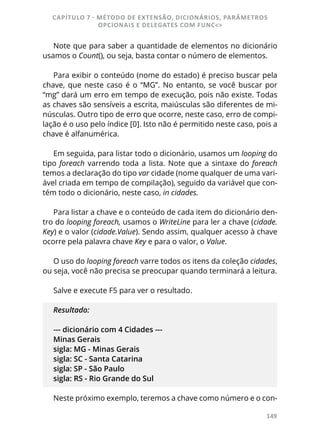 149
Note que para saber a quantidade de elementos no dicionário
usamos o Count(), ou seja, basta contar o número de elementos.
Para exibir o conteúdo (nome do estado) é preciso buscar pela
chave, que neste caso é o “MG”. No entanto, se você buscar por
“mg” dará um erro em tempo de execução, pois não existe. Todas
as chaves são sensíveis a escrita, maiúsculas são diferentes de mi-
núsculas. Outro tipo de erro que ocorre, neste caso, erro de compi-
lação é o uso pelo índice [0]. Isto não é permitido neste caso, pois a
chave é alfanumérica.
Em seguida, para listar todo o dicionário, usamos um looping do
tipo foreach varrendo toda a lista. Note que a sintaxe do foreach
temos a declaração do tipo var cidade (nome qualquer de uma vari-
ável criada em tempo de compilação), seguido da variável que con-
tém todo o dicionário, neste caso, in cidades.
Para listar a chave e o conteúdo de cada item do dicionário den-
tro do looping foreach, usamos o WriteLine para ler a chave (cidade.
Key) e o valor (cidade.Value). Sendo assim, qualquer acesso à chave
ocorre pela palavra chave Key e para o valor, o Value.
O uso do looping foreach varre todos os itens da coleção cidades,
ou seja, você não precisa se preocupar quando terminará a leitura.
Salve e execute F5 para ver o resultado.
Resultado:
--- dicionário com 4 Cidades ---
Minas Gerais
sigla: MG - Minas Gerais
sigla: SC - Santa Catarina
sigla: SP - São Paulo
sigla: RS - Rio Grande do Sul
Neste próximo exemplo, teremos a chave como número e o con-
CAPÍTULO 7 - MÉTODO DE EXTENSÃO, DICIONÁRIOS, PARÂMETROS
OPCIONAIS E DELEGATES COM FUNC<>
 