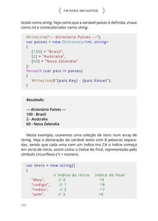 C# PARA INICIANTES
150
teúdo como string. Veja como que a variável países é definida, chave
como int e conteúdo/valor como string.
WriteLine(“--- dicionário Países ---”);
var paises = new Dictionary<int, string>
{
    [100] = “Brasil”,
    [2] = “Australia”,
    [60] = “Nova Zelandia”
};
foreach (var pais in paises)
{
    WriteLine($”{pais.Key} - {pais.Value}”);
}
Resultado:
--- dicionário Países ---
100 - Brasil
2 - Australia
60 - Nova Zelandia
Neste exemplo, usaremos uma coleção de itens num array de
string. Veja a declaração da variável texto com 8 palavras separa-
das, sendo que cada uma com um índice (no C# o índice começa
em zero) de início, assim como o índice do final, representado pelo
símbolo circunflexo (^) + número.
var texto = new string[]
{
                    // índice do início    índice do final
    “Meu”,          // 0                         ^9
    “codigo”,       // 1                         ^8
    “rodou”,        // 2                         ^7
    “sem”,          // 3                         ^6
 