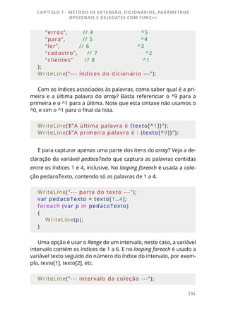 151
    “erros”,        // 4                         ^5
    “para”,         // 5                         ^4
    “ler”,          // 6                         ^3
    “cadastro”,     // 7                         ^2
    “clientes”      // 8                         ^1
};
WriteLine(“--- Índices do dicionário ---”);
Com os índices associados às palavras, como saber qual é a pri-
meira e a última palavra do array? Basta referenciar o ^9 para a
primeira e o ^1 para a última. Note que esta sintaxe não usamos o
^0, e sim o ^1 para o final da lista.
WriteLine($”A última palavra é {texto[^1]}”);
WriteLine($”A primeira palavra é : {texto[^9]}”);
E para capturar apenas uma parte dos itens do array? Veja a de-
claração da variável pedacoTexto que captura as palavras contidas
entre os índices 1 e 4, inclusive. No looping foreach é usada a cole-
ção pedacoTexto, contendo só as palavras de 1 a 4.
WriteLine(“--- parte do texto ---”);
var pedacoTexto = texto[1..4];
foreach (var p in pedacoTexto)
{
    WriteLine(p);
}
Uma opção é usar o Range de um intervalo, neste caso, a variável
intervalo contém os índices de 1 a 6. E no looping foreach é usado a
variável texto seguido do número do índice do intervalo, por exem-
plo, texto[1], texto[2], etc.
WriteLine(“--- intervalo da coleção ---”);
CAPÍTULO 7 - MÉTODO DE EXTENSÃO, DICIONÁRIOS, PARÂMETROS
OPCIONAIS E DELEGATES COM FUNC<>
 