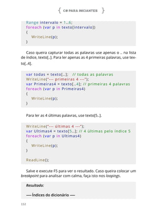 C# PARA INICIANTES
152
Range intervalo = 1..6;
foreach (var p in texto[intervalo])
{
    WriteLine(p);
}
Caso queira capturar todas as palavras use apenas o .. na lista
de índice, texto[..]. Para ler apenas as 4 primeiras palavras, use tex-
to[..4].
var todas = texto[..];   // todas as palavras
WriteLine(“--- primeiras 4 ---”);
var Primeiras4 = texto[..4]; // primeiras 4 palavras
foreach (var p in Primeiras4)
{
    WriteLine(p);
}
Para ler as 4 últimas palavras, use texto[5..].
WriteLine(“--- últimas 4 ---”);
var Ultimas4 = texto[5..]; // 4 últimas pelo índice 5
foreach (var p in Ultimas4)
{
    WriteLine(p);
}
ReadLine();
Salve e execute F5 para ver o resultado. Caso queira colocar um
breakpoint para analisar com calma, faça isto nos loopings.
Resultado:
------ Índices do dicionário ------
 