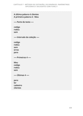 153
A última palavra é clientes
A primeira palavra é : Meu
------ Parte do texto ------
codigo
rodou
sem
------ Intervalo da coleção ------
codigo
rodou
sem
erros
para
------ Primeiras 4 ------
Meu
codigo
rodou
sem
------ Últimas 4 ------
para
ler
cadastro
clientes
CAPÍTULO 7 - MÉTODO DE EXTENSÃO, DICIONÁRIOS, PARÂMETROS
OPCIONAIS E DELEGATES COM FUNC<>
 
