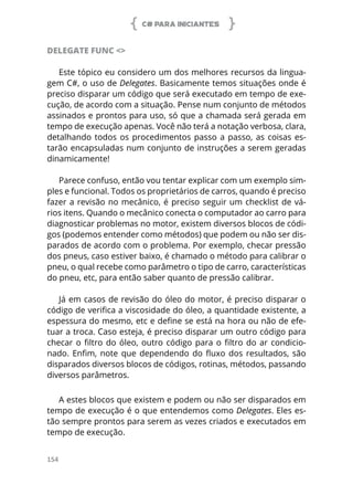 C# PARA INICIANTES
154
DELEGATE FUNC <>
Este tópico eu considero um dos melhores recursos da lingua-
gem C#, o uso de Delegates. Basicamente temos situações onde é
preciso disparar um código que será executado em tempo de exe-
cução, de acordo com a situação. Pense num conjunto de métodos
assinados e prontos para uso, só que a chamada será gerada em
tempo de execução apenas. Você não terá a notação verbosa, clara,
detalhando todos os procedimentos passo a passo, as coisas es-
tarão encapsuladas num conjunto de instruções a serem geradas
dinamicamente!
Parece confuso, então vou tentar explicar com um exemplo sim-
ples e funcional. Todos os proprietários de carros, quando é preciso
fazer a revisão no mecânico, é preciso seguir um checklist de vá-
rios itens. Quando o mecânico conecta o computador ao carro para
diagnosticar problemas no motor, existem diversos blocos de códi-
gos (podemos entender como métodos) que podem ou não ser dis-
parados de acordo com o problema. Por exemplo, checar pressão
dos pneus, caso estiver baixo, é chamado o método para calibrar o
pneu, o qual recebe como parâmetro o tipo de carro, características
do pneu, etc, para então saber quanto de pressão calibrar.
Já em casos de revisão do óleo do motor, é preciso disparar o
código de verifica a viscosidade do óleo, a quantidade existente, a
espessura do mesmo, etc e define se está na hora ou não de efe-
tuar a troca. Caso esteja, é preciso disparar um outro código para
checar o filtro do óleo, outro código para o filtro do ar condicio-
nado. Enfim, note que dependendo do fluxo dos resultados, são
disparados diversos blocos de códigos, rotinas, métodos, passando
diversos parâmetros.
A estes blocos que existem e podem ou não ser disparados em
tempo de execução é o que entendemos como Delegates. Eles es-
tão sempre prontos para serem as vezes criados e executados em
tempo de execução.
 