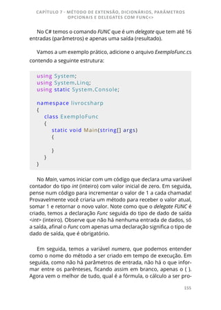 155
No C# temos o comando FUNC que é um delegate que tem até 16
entradas (parâmetros) e apenas uma saída (resultado).
Vamos a um exemplo prático, adicione o arquivo ExemploFunc.cs
contendo a seguinte estrutura:
using System;
using System.Linq;
using static System.Console;
namespace livrocsharp
{
    class ExemploFunc
    {
        static void Main(string[] args)
        {
        }
    }
}
No Main, vamos iniciar com um código que declara uma variável
contador do tipo int (inteiro) com valor inicial de zero. Em seguida,
pense num código para incrementar o valor de 1 a cada chamada!
Provavelmente você criaria um método para receber o valor atual,
somar 1 e retornar o novo valor. Note como que o delegate FUNC é
criado, temos a declaração Func seguida do tipo de dado de saída
<int> (inteiro). Observe que não há nenhuma entrada de dados, só
a saída, afinal o Func com apenas uma declaração significa o tipo de
dado de saída, que é obrigatório.
Em seguida, temos a variável numero, que podemos entender
como o nome do método a ser criado em tempo de execução. Em
seguida, como não há parâmetros de entrada, não há o que infor-
mar entre os parênteses, ficando assim em branco, apenas o ( ).
Agora vem o melhor de tudo, qual é a fórmula, o cálculo a ser pro-
CAPÍTULO 7 - MÉTODO DE EXTENSÃO, DICIONÁRIOS, PARÂMETROS
OPCIONAIS E DELEGATES COM FUNC<>
 