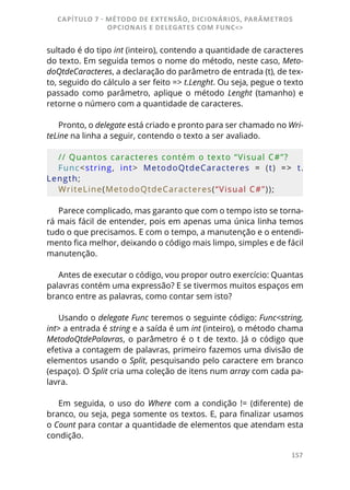 157
sultado é do tipo int (inteiro), contendo a quantidade de caracteres
do texto. Em seguida temos o nome do método, neste caso, Meto-
doQtdeCaracteres, a declaração do parâmetro de entrada (t), de tex-
to, seguido do cálculo a ser feito => t.Lenght. Ou seja, pegue o texto
passado como parâmetro, aplique o método Lenght (tamanho) e
retorne o número com a quantidade de caracteres.
Pronto, o delegate está criado e pronto para ser chamado no Wri-
teLine na linha a seguir, contendo o texto a ser avaliado.
// Quantos caracteres contém o texto “Visual C#”?
Func<string,  int>  MetodoQtdeCaracteres  =  (t)  =>  t.
Length;
WriteLine(MetodoQtdeCaracteres(“Visual C#”));
Parece complicado, mas garanto que com o tempo isto se torna-
rá mais fácil de entender, pois em apenas uma única linha temos
tudo o que precisamos. E com o tempo, a manutenção e o entendi-
mento fica melhor, deixando o código mais limpo, simples e de fácil
manutenção.
Antes de executar o código, vou propor outro exercício: Quantas
palavras contém uma expressão? E se tivermos muitos espaços em
branco entre as palavras, como contar sem isto?
Usando o delegate Func teremos o seguinte código: Func<string,
int> a entrada é string e a saída é um int (inteiro), o método chama
MetodoQtdePalavras, o parâmetro é o t de texto. Já o código que
efetiva a contagem de palavras, primeiro fazemos uma divisão de
elementos usando o Split, pesquisando pelo caractere em branco
(espaço). O Split cria uma coleção de itens num array com cada pa-
lavra.
Em seguida, o uso do Where com a condição != (diferente) de
branco, ou seja, pega somente os textos. E, para finalizar usamos
o Count para contar a quantidade de elementos que atendam esta
condição.
CAPÍTULO 7 - MÉTODO DE EXTENSÃO, DICIONÁRIOS, PARÂMETROS
OPCIONAIS E DELEGATES COM FUNC<>
 