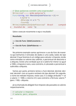 C# PARA INICIANTES
158
// Qtas palavras contém uma expressão?   
WriteLine(“------- qtde palavras”);
Func<string, int> MetodoQtdePalavras = (t) = > 
            t.Split(‘ ‘)
            .Where(x => x != “”)
            .Count();
WriteLine(MetodoQtdePalavras(“    Brasil          campeã
o    mundial de    volei  “));
Salve e execute novamente e veja o resultado:
Resultado:
------ Uso do Func: QtdeCaracteres ------
9
------ Uso do Func: QtdePalavras ------
5
No próximo exemplo vamos aprimorar o uso do Func de manei-
ra que tenhamos 3 entradas de dados e uma saída, todos do tipo
decimal. O que faremos é um código para calcular o Imposto, tendo
como entradas os valores dos salários, o percentual de desconto e
a alíquota. Existe uma condição que se o salário for menor ou igual
a 1000, o Imposto é zero, caso contrário, é calculado o percentual e
subtraída a alíquota.
Vamos por parte, primeiro temos o Func<decimal, decimal, deci-
mal, decimal> com as quatro variáveis do tipo decimal. Em seguida,
o nome do método Imposto, neste caso. E o código atribuído => se
o salario <= 1000, o retorno é 0; caso contrário a fórmula: salario *
(perc / 100) – alíquota.
Já na chamada do delegate Func Imposto são passados os valores
respectivamente.
// calcular o imposto
// salario, perc, aliquota
 