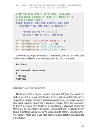 159
// formula: salario * (perc / 100) - aliquota
// condicao: salario <= 1000 >>> imposto = 0
// cond ? true : false
Func<decimal, decimal, decimal, decimal>
    Imposto = (salario, perc, aliquota) =>
    {
        return salario <= 1000 ? 0 :
        salario * (perc / 100) - aliquota;
    };
WriteLine(“---- calculo do Imposto ---”);
WriteLine(Imposto(1000, 10, 10));
WriteLine(Imposto(5000, 27.5M, 80));
WriteLine(Imposto(23500, 32.5M, 180));
Salve e execute para visualizar o resultado, e mais uma vez, vale
inserir um breakpoint e avaliar a expressão passo a passo.
Resultado:
------ Cálculo do Imposto ------
0
1295,000
7457,500
USO DO FUNC EM COLEÇÕES
Neste exemplo a seguir, iremos criar um delegate Func com um
código que irá ler uma coleção de carros e aplicar o delegate com o
respectivo código. Primeiro precisamos adicionar um novo arquivo
chamado Carro.cs contendo o seguinte código. Nele, temos a clas-
se Carro definida com todas as propriedades, algumas contendo
fórmulas, por exemplo, Consumo(), ConsumoString() e Idade(), assim
como o método Get que retorna uma lista de carros, usando Gene-
rics<Carro>. Note que o Get está como estático (static) para facilitar
a chamada.
CAPÍTULO 7 - MÉTODO DE EXTENSÃO, DICIONÁRIOS, PARÂMETROS
OPCIONAIS E DELEGATES COM FUNC<>
 