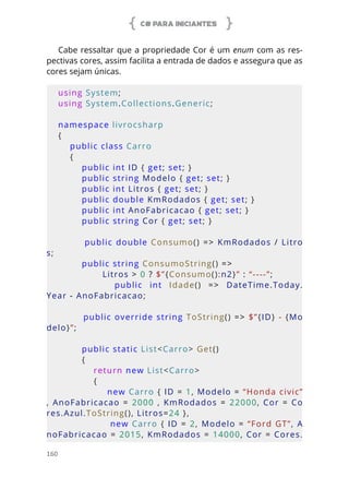 C# PARA INICIANTES
160
Cabe ressaltar que a propriedade Cor é um enum com as res-
pectivas cores, assim facilita a entrada de dados e assegura que as
cores sejam únicas.
using System;
using System.Collections.Generic;
namespace livrocsharp
{
    public class Carro
    {
        public int ID { get; set; }
        public string Modelo { get; set; }
        public int Litros { get; set; }
        public double KmRodados { get; set; }
        public int AnoFabricacao { get; set; }
        public string Cor { get; set; }
        public double Consumo() => KmRodados / Litro
s;
        public string ConsumoString() =>
               Litros > 0 ? $”{Consumo():n2}” : “----”;
                public  int  Idade()  =>  DateTime.Today.
Year - AnoFabricacao;
        public override string ToString() => $”{ID} - {Mo
delo}”;
        public static List<Carro> Get()
        {
            return new List<Carro>
            {
                new Carro { ID = 1, Modelo = “Honda civic”
,  AnoFabricacao  =  2000 ,  KmRodados  =  22000,  Cor  =  Co
res.Azul.ToString(), Litros=24 },
                new Carro { ID = 2, Modelo = “Ford GT”, A
noFabricacao = 2015, KmRodados = 14000, Cor = Cores.
 