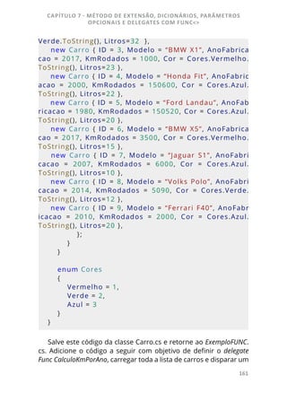 161
Verde.ToString(), Litros=32  },
  new  Carro  {  ID  =  3,  Modelo  =  “BMW  X1”,  AnoFabrica
cao  =  2017,  KmRodados  =  1000,  Cor  =  Cores.Vermelho.
ToString(), Litros=23 },
 new Carro { ID = 4, Modelo = “Honda Fit”, AnoFabric
acao  =  2000,  KmRodados  =  150600,  Cor  =  Cores.Azul.
ToString(), Litros=22 },
 new Carro { ID = 5, Modelo = “Ford Landau”, AnoFab
ricacao = 1980, KmRodados = 150520, Cor = Cores.Azul.
ToString(), Litros=20 },
  new  Carro  {  ID  =  6,  Modelo  =  “BMW  X5”,  AnoFabrica
cao  =  2017,  KmRodados  =  3500,  Cor  =  Cores.Vermelho.
ToString(), Litros=15 },
  new  Carro  {  ID  =  7,  Modelo  =  “Jaguar  S1”,  AnoFabri
cacao  =
  2007,  KmRodados  =
  6000,  Cor  =
  Cores.Azul.
ToString(), Litros=10 },
new  Carro  {  ID  =  8,  Modelo  =  “Volks  Polo”,  AnoFabri
cacao  =  2014,  KmRodados  =  5090,  Cor  =  Cores.Verde.
ToString(), Litros=12 },
  new  Carro  {  ID  =  9,  Modelo  =  “Ferrari  F40”,  AnoFabr
icacao  =  2010,  KmRodados  =  2000,  Cor  =  Cores.Azul.
ToString(), Litros=20 },
            };
        }         
    }
    enum Cores
    {
        Vermelho = 1,
        Verde = 2,
        Azul = 3
    }
}
Salve este código da classe Carro.cs e retorne ao ExemploFUNC.
cs. Adicione o código a seguir com objetivo de definir o delegate
Func CalculoKmPorAno, carregar toda a lista de carros e disparar um
CAPÍTULO 7 - MÉTODO DE EXTENSÃO, DICIONÁRIOS, PARÂMETROS
OPCIONAIS E DELEGATES COM FUNC<>
 