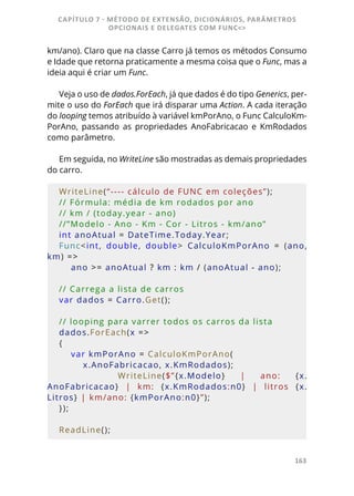 163
km/ano). Claro que na classe Carro já temos os métodos Consumo
e Idade que retorna praticamente a mesma coisa que o Func, mas a
ideia aqui é criar um Func.
Veja o uso de dados.ForEach, já que dados é do tipo Generics, per-
mite o uso do ForEach que irá disparar uma Action. A cada iteração
do looping temos atribuído à variável kmPorAno, o Func CalculoKm-
PorAno, passando as propriedades AnoFabricacao e KmRodados
como parâmetro.
Em seguida, no WriteLine são mostradas as demais propriedades
do carro.
WriteLine(“---- cálculo de FUNC em coleções”);
// Fórmula: média de km rodados por ano
// km / (today.year - ano)
//”Modelo - Ano - Km - Cor - Litros - km/ano”
int anoAtual = DateTime.Today.Year;
Func<int,  double,  double>  CalculoKmPorAno  =  (ano, 
km) =>
    ano >= anoAtual ? km : km / (anoAtual - ano);
// Carrega a lista de carros
var dados = Carro.Get();
// looping para varrer todos os carros da lista
dados.ForEach(x =>
{
    var kmPorAno = CalculoKmPorAno(
        x.AnoFabricacao, x.KmRodados);
        WriteLine($”{x.Modelo}  |  ano:  {x.
AnoFabricacao}  |  km:  {x.KmRodados:n0}  |  litros  {x.
Litros} | km/ano: {kmPorAno:n0}”);
});
ReadLine();
CAPÍTULO 7 - MÉTODO DE EXTENSÃO, DICIONÁRIOS, PARÂMETROS
OPCIONAIS E DELEGATES COM FUNC<>
 