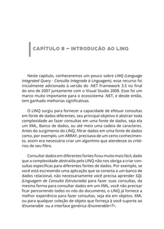 CAPÍTULO 8 - INTRODUÇÃO AO LINQ
Neste capítulo, conheceremos um pouco sobre LINQ (Language
Integrated Query - Consulta Integrada à Linguagem), esse recurso foi
inicialmente adicionado à versão do .NET Framework 3.5 no final
do ano de 2007 juntamente com o Visual Studio 2008. Esse foi um
marco muito importante para o ecossistema .NET, e desde então,
tem ganhado melhorias significativas.
O LINQ surgiu para fornecer a capacidade de efetuar consultas
em fonte de dados diferentes, seu principal objetivo é abstrair toda
complexidade ao fazer consultas em uma fonte de dados, seja ela
um XML, Banco de dados, ou até meio uma cadeia de caracteres.
Antes do surgimento do LINQ, filtrar dados em uma fonte de dados
como, por exemplo, um ARRAY, precisava de um certo conhecimen-
to, assim era necessário criar um algoritmo que atendesse os crité-
rios de seu filtro.
Consultar dados em diferentes fontes ficou muito mais fácil, dado
que a complexidade abstraída pelo LINQ não nos obriga a criar con-
sultas específicas para diferentes fontes de dados. Por exemplo, se
você está escrevendo uma aplicação que se conecta a um banco de
dados relacional, não necessariamente você precisa aprender SQL
(Linguagem de Consulta Estruturada) para fazer suas consultas, da
mesma forma para consultar dados em um XML, você não precisar
ficar percorrendo todos os nós do documento, o LINQ já fornece a
melhor experiência para fazer consultas, seja ela em objetos, XML
ou para qualquer coleção de objeto que forneça à você suporte ao
IEnumerable ou a interface genérica IEnumerable<T>.
 