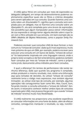 C# PARA INICIANTES
166
O LINQ aplica filtros em consultas por meio de expressões ou
delegados (delegate), em tempo de desenvolvimento podemos ex-
plicitamente especificar quais são os filtros e critérios desejados
para serem aplicados em sua consulta. Quando fazemos uma con-
sulta sobre um IEnumerable<T>, significa que a consulta será com-
pilada para um delegate, mas se fizermos uma consulta sobre um
IQueryable<T>, ela será compilada para uma árvore de expressões.
Isto possibilita que algum manipulador possa extrair informações
de sua expressão e consiga tomar alguma decisão sobre o que fa-
zer com o filtro utilizado em sua consulta. Um bom exemplo são os
ORM’s (Modelos de Objetos Relacionais), como o popular Entity Fra-
mework Core.
Podemos escrever suas consultas LINQ de duas formas: a mais
comum é a “sintaxe de consulta”, dado que é mais expressiva, muito
mais próximo do que um DBA, por exemplo, poderia escrever para
executar uma consulta em um banco de dados, “sintaxe de consul-
ta” foi basicamente inspirada em uma linguagem natural, onde o
próprio texto se explica e de fácil entendimento; podemos também
fazer consultas por meio da “sintaxe de método”, como o próprio
nome já diz, basicamente utiliza métodos para fazer consultas.
E qual a diferença? Em termos de performance não existe ne-
nhuma diferença, dado que quando seu programa é compilado,
ambas produzem o mesmo resultado, mas, existe uma bifurcação
aqui para tomadas de decisões. Ao utilizar “sintaxe de consulta”
realmente torna o código mais expressivo, mas existem algumas
limitações ao utilizar esse tipo de consulta, por exemplo, algumas
operações não conseguiremos fazer como Min, Max, Count, Sum,
forçando mesclar a consulta utilizando a “sintaxe de método”. Sen-
do assim, é necessário conhecer melhor ambos tipos de consultas
suportado pelo LINQ, mas já posso lhe garantir que usando “sintaxe
de método” teremos muito mais flexibilidade.
O LINQ realmente nos proporciona uma excelente experiência
ao consultar informações em uma fonte de dados, além de efetuar
consultas, conseguimos manipular o resultado, ou seja, transfor-
 