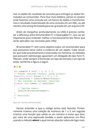 CAPÍTULO 8 - INTRODUÇÃO AO LINQ
167
mar os dados do resultado da consulta para entregar os dados for-
matados ao consumidor. Para ficar mais didático, pense no cenário
onde fazemos uma consulta em um banco de dados e transforma-
mos o resultado materializado de uma consulta em um XML, ou até
mesmo uma string formatada para ser gravada em um arquivo CSV.
Antes de mergulhar profundamente no LINQ é preciso conhe-
cer a diferença entre IEnumerable<T> e IQueryable<T>, isso vai ser
importante para entender melhor o funcionamento dos filtros que
serão aplicados nas consultas pelo LINQ.
IEnumerable<T> tem como objetivo expor um enumerador para
que possamos iterar sobre a instância de um objeto. Cabe ressal-
tar que todo processamento é executado na memória, os métodos
que possuem sobrecargas aguardam um delegado do tipo Func<T,
TResult> onde sempre é fornecido um tipo de entrada e um tipo de
saída, conforme a figura a seguir.
Figura 24 - Estrutura do IEnumerable
Vamos entender o que o código acima está fazendo. Primei-
ramente criamos uma coleção de números de 1 a 3, em seguida
criamos uma função que valida se um número é maior que dois,
por meio de uma expressão lambda, e assim aplicamos um filtro
usando o método where o qual iremos abordar sobre ele logo mais.
 