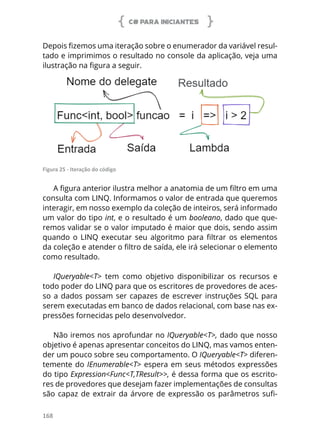 C# PARA INICIANTES
168
Depois fizemos uma iteração sobre o enumerador da variável resul-
tado e imprimimos o resultado no console da aplicação, veja uma
ilustração na figura a seguir.
Figura 25 - Iteração do código
A figura anterior ilustra melhor a anatomia de um filtro em uma
consulta com LINQ. Informamos o valor de entrada que queremos
interagir, em nosso exemplo da coleção de inteiros, será informado
um valor do tipo int, e o resultado é um booleano, dado que que-
remos validar se o valor imputado é maior que dois, sendo assim
quando o LINQ executar seu algoritmo para filtrar os elementos
da coleção e atender o filtro de saída, ele irá selecionar o elemento
como resultado.
IQueryable<T> tem como objetivo disponibilizar os recursos e
todo poder do LINQ para que os escritores de provedores de aces-
so a dados possam ser capazes de escrever instruções SQL para
serem executadas em banco de dados relacional, com base nas ex-
pressões fornecidas pelo desenvolvedor.
Não iremos nos aprofundar no IQueryable<T>, dado que nosso
objetivo é apenas apresentar conceitos do LINQ, mas vamos enten-
der um pouco sobre seu comportamento. O IQueryable<T> diferen-
temente do IEnumerable<T> espera em seus métodos expressões
do tipo Expression<Func<T,TResult>>, é dessa forma que os escrito-
res de provedores que desejam fazer implementações de consultas
são capaz de extrair da árvore de expressão os parâmetros sufi-
 