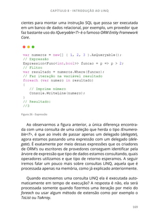 CAPÍTULO 8 - INTRODUÇÃO AO LINQ
169
cientes para montar uma instrução SQL que possa ser executada
em um banco de dados relacional, por exemplo, um provedor que
faz bastante uso do IQueryable<T> é o famoso ORM Entity Framework
Core.
Figura 26 - Expressão
Ao observarmos a figura anterior, a única diferença encontra-
da com uma consulta de uma coleção que herda o tipo IEnumera-
ble<T>, é que ao invés de passar apenas um delegado (delegate),
agora estamos passando uma expressão com um delegado (dele-
gate). É exatamente por meio dessas expressões que os criadores
de ORM’s ou escritores de provedores conseguem identificar pela
árvore de expressão que tipo de dados estamos consultando, quais
operadores utilizamos e que tipo de retorno esperamos. A seguir
iremos falar um pouco mais sobre consultas LINQ, aquela que é
processada apenas na memória, como já explicado anteriormente.
Quando escrevemos uma consulta LINQ ela é executada auto-
maticamente em tempo de execução? A resposta é não, ela será
processada somente quando fizermos uma iteração por meio do
foreach ou usar algum método de extensão como por exemplo o
ToList ou ToArray.
 