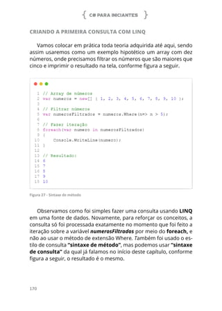 C# PARA INICIANTES
170
CRIANDO A PRIMEIRA CONSULTA COM LINQ
Vamos colocar em prática toda teoria adquirida até aqui, sendo
assim usaremos como um exemplo hipotético um array com dez
números, onde precisamos filtrar os números que são maiores que
cinco e imprimir o resultado na tela, conforme figura a seguir.
Figura 27 - Sintaxe de método
Observamos como foi simples fazer uma consulta usando LINQ
em uma fonte de dados. Novamente, para reforçar os conceitos, a
consulta só foi processada exatamente no momento que foi feito a
iteração sobre a variável numerosFiltrados por meio do foreach, e
não ao usar o método de extensão Where. Também foi usado o es-
tilo de consulta “sintaxe de método”, mas podemos usar “sintaxe
de consulta” da qual já falamos no início deste capítulo, conforme
figura a seguir, o resultado é o mesmo.
 