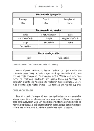 C# PARA INICIANTES
172
Métodos de Agregação
Average Count LongCount
Max Min Sum
Métodos de paginação
First FirstOrDefault Last
LastOrDefault Single SingleOrDefault
Skip SkipWhile Take
TakeWhile
Métodos de junção
Join GroupJoin
CONHECENDO OS OPERADORES DO LINQ
Neste tópico, iremos conhecer melhor os operadores su-
portados pelo LINQ, a ordem que será apresentada é do me-
nos ao mais complexo. O primeiro será o Where que um ope-
rador de restrição, podendo ser usado tanto na “sintaxe de
consulta” quanto na “sintaxe de método”. Nos exemplos, usare-
mos a “sintaxe de método” dado que fornece um melhor suporte.
OPERADOR WHERE
Recebe os critérios que devem ser aplicados em sua consulta,
interpreta e filtra os elementos com base nos critérios informados
pelo desenvolvedor. Veja um exemplo onde temos uma coleção de
nomes de pessoas e precisamos filtrar pessoas que contém um de-
terminado nome, que é Almeida, conforme figura a seguir.
 