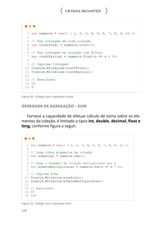 C# PARA INICIANTES
174
Figura 30 - Código com o operador Count
OPERADOR DE AGREGAÇÃO – SUM
Fornece a capacidade de efetuar cálculo de soma sobre os ele-
mentos da coleção, é limitado a tipos int, double, decimal, float e
long, conforme figura a seguir.
Figura 31 - Código com o operador Sum
 