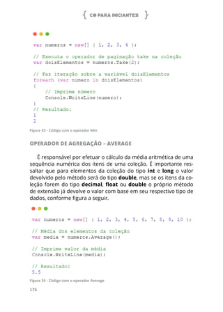 C# PARA INICIANTES
176
Figura 33 - Código com o operador Min
OPERADOR DE AGREGAÇÃO – AVERAGE
É responsável por efetuar o cálculo da média aritmética de uma
sequência numérica dos itens de uma coleção. É importante res-
saltar que para elementos da coleção do tipo int e long o valor
devolvido pelo método será do tipo double, mas se os itens da co-
leção forem do tipo decimal, float ou double o próprio método
de extensão já devolve o valor com base em seu respectivo tipo de
dados, conforme figura a seguir.
Figura 34 - Código com o operador Average
 
