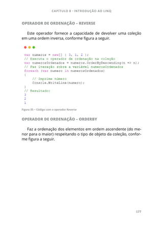 CAPÍTULO 8 - INTRODUÇÃO AO LINQ
177
OPERADOR DE ORDENAÇÃO – REVERSE
Este operador fornece a capacidade de devolver uma coleção
em uma ordem inversa, conforme figura a seguir.
Figura 35 – Código com o operador Reverse
OPERADOR DE ORDENAÇÃO – ORDERBY
Faz a ordenação dos elementos em ordem ascendente (do me-
nor para o maior) respeitando o tipo de objeto da coleção, confor-
me figura a seguir.
 