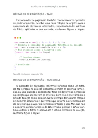 CAPÍTULO 8 - INTRODUÇÃO AO LINQ
179
OPERADOR DE PAGINAÇÃO – TAKE
Este operador de paginação, também conhecido como operador
de particionamento, devolve uma nova coleção de objetos com a
quantidade de elementos informados, respeitando todos critérios
de filtros aplicados a sua consulta, conforme figura a seguir.
Figura 38 - Código com o operador Take
OPERADOR DE PAGINAÇÃO – TAKEWHILE
O operador de paginação TakeWhile funciona como um filtro,
ele faz iteração na coleção enquanto atender os critérios forneci-
dos, ou seja, quando a condição for falsa ele devolve os elementos
da coleção que atenderam os critérios. Com isso é interrompido o
ciclo de iteração com a coleção. Neste exemplo temos uma coleção
de números aleatórios e queremos que retorne os elementos até
ele detectar que o valor do elemento é inferior a seis. Mas isso não
é o mesmo comportamento do Where? Não, porque o Where con-
tinua a iterar e filtrar os dados até o último elemento da coleção,
conforme figura a seguir.
 