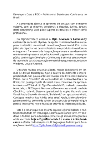 Developers Days e PDC – Professional Developers Conference no
Brasil.
A Comunidade técnica te aproxima de pessoas com o mesmo
objetivo, com os mesmos problemas e desafios. Juntos, através
deste networking, você pode superar os desafios e crescer como
profissional.
Na Elgin/Bematech criamos o Elgin Developers Community
exatamente com este objetivo, de ajudar os desenvolvedores a su-
perar os desafios do mercado de automação comercial. Com o ob-
jetivo de capacitar os desenvolvedores em produtos inovadores e
entregar um framework de integração que acelera seu desenvolvi-
mento com impressora, sat, nfce, Android, pagamentos. Nosso pro-
pósito com o Elgin Developers Community é sermos seu provedor
de tecnologia para a automação comercial e pagamentos, rodando
Windows, Linux e Android.
O Mundo mudou, está mais aberto, menos competitivo em ter-
mos de divisão tecnológica, hoje a palavra do momento é intero-
perabilidade. Um pouco antes de finalizar este livro, visitei Luciano
Palma, outro “monstro” da comunidade de desenvolvedores no
Brasil, com passagem pela Microsoft e Intel. Ele estava me apresen-
tando nosso PDV Android Elgin/Bematech M10., rodando com o sis-
tema dele, o PEDSeguro. Nesta ocasião ele estava usando um MA-
CBookPro, rodando Sistema operacional da Apple, Codando com
Visual Studio Code da Microsoft, “Buildando” um app para Android.
Consegue imaginar isso há dez anos atras? Apple, Microsoft e Goo-
gle em um único projeto de Varejo, de automação comercial? O que
parecia impossível, hoje é realidade através da interoperabilidade.
Este é o cenário que nos encanta aqui na Elgin/Bematech, a mul-
tidisciplinaridade em tecnologia. Estamos apostando forte em Win-
dows e Android para automação comercial, já somos protagonistas
neste mercado, hoje a Elgin/Bematech é o maior e único fabri-
cante a ofertar code-sample em 12 linguagens Android para Auto-
mação comercial https://github.com/elgindevelopercommunity
 
