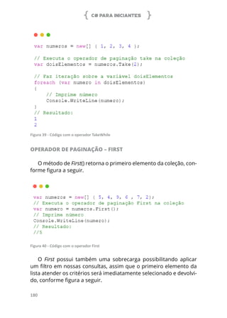 C# PARA INICIANTES
180
Figura 39 - Código com o operador TakeWhile
OPERADOR DE PAGINAÇÃO – FIRST
O método de First() retorna o primeiro elemento da coleção, con-
forme figura a seguir.
Figura 40 - Código com o operador First
O First possui também uma sobrecarga possibilitando aplicar
um filtro em nossas consultas, assim que o primeiro elemento da
lista atender os critérios será imediatamente selecionado e devolvi-
do, conforme figura a seguir.
 