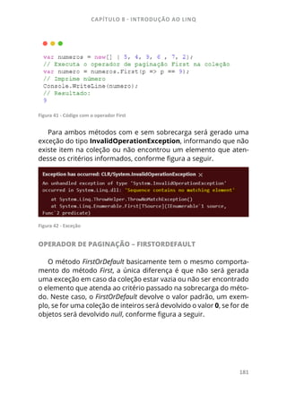 CAPÍTULO 8 - INTRODUÇÃO AO LINQ
181
Figura 41 - Código com o operador First
Para ambos métodos com e sem sobrecarga será gerado uma
exceção do tipo InvalidOperationException, informando que não
existe item na coleção ou não encontrou um elemento que aten-
desse os critérios informados, conforme figura a seguir.
Figura 42 - Exceção
OPERADOR DE PAGINAÇÃO – FIRSTORDEFAULT
O método FirstOrDefault basicamente tem o mesmo comporta-
mento do método First, a única diferença é que não será gerada
uma exceção em caso da coleção estar vazia ou não ser encontrado
o elemento que atenda ao critério passado na sobrecarga do méto-
do. Neste caso, o FirstOrDefault devolve o valor padrão, um exem-
plo, se for uma coleção de inteiros será devolvido o valor 0, se for de
objetos será devolvido null, conforme figura a seguir.
 