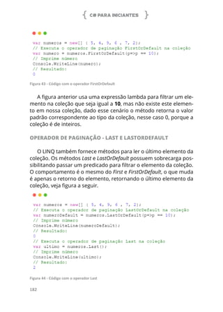 C# PARA INICIANTES
182
Figura 43 - Código com o operador FirstOrDefault
A figura anterior usa uma expressão lambda para filtrar um ele-
mento na coleção que seja igual a 10, mas não existe este elemen-
to em nossa coleção, dado esse cenário o método retorna o valor
padrão correspondente ao tipo da coleção, nesse caso 0, porque a
coleção é de inteiros.
OPERADOR DE PAGINAÇÃO - LAST E LASTORDEFAULT
O LINQ também fornece métodos para ler o último elemento da
coleção. Os métodos Last e LastOrDefault possuem sobrecarga pos-
sibilitando passar um predicado para filtrar o elemento da coleção.
O comportamento é o mesmo do First e FirstOrDefault, o que muda
é apenas o retorno do elemento, retornando o último elemento da
coleção, veja figura a seguir.
Figura 44 - Código com o operador Last
 
