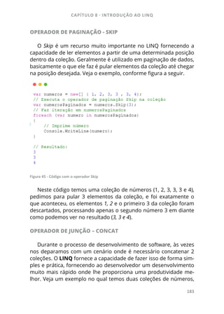 CAPÍTULO 8 - INTRODUÇÃO AO LINQ
183
OPERADOR DE PAGINAÇÃO - SKIP
O Skip é um recurso muito importante no LINQ fornecendo a
capacidade de ler elementos a partir de uma determinada posição
dentro da coleção. Geralmente é utilizado em paginação de dados,
basicamente o que ele faz é pular elementos da coleção até chegar
na posição desejada. Veja o exemplo, conforme figura a seguir.
Figura 45 - Código com o operador Skip
Neste código temos uma coleção de números (1, 2, 3, 3, 3 e 4),
pedimos para pular 3 elementos da coleção, e foi exatamente o
que aconteceu, os elementos 1, 2 e o primeiro 3 da coleção foram
descartados, processando apenas o segundo número 3 em diante
como podemos ver no resultado (3, 3 e 4).
OPERADOR DE JUNÇÃO – CONCAT
Durante o processo de desenvolvimento de software, às vezes
nos deparamos com um cenário onde é necessário concatenar 2
coleções. O LINQ fornece a capacidade de fazer isso de forma sim-
ples e prática, fornecendo ao desenvolvedor um desenvolvimento
muito mais rápido onde lhe proporciona uma produtividade me-
lhor. Veja um exemplo no qual temos duas coleções de números,
 