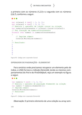 C# PARA INICIANTES
184
a primeira com os números (1,2,3) e a segunda com os números
(5,6,7), conforme a seguir.
Figura 46 - Código com o operador Concat
OPERADOR DE PAGINAÇÃO - ELEMENTAT
Para cenários onde precisamos recuperar um elemento pelo de
índice, o LINQ fornece o método ElementAt, tendo os mesmos com-
portamentos do First e do FirstOrDefault, veja um exemplo na figura
a seguir.
Figura 47 - Código com o operador ElementAt
Observação: O primeiro elemento de uma coleção ou array sem-
 