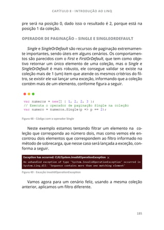 CAPÍTULO 8 - INTRODUÇÃO AO LINQ
185
pre será na posição 0, dado isso o resultado é 2, porque está na
posição 1 da coleção.
OPERADOR DE PAGINAÇÃO – SINGLE E SINGLEORDEFAULT
Single e SingleOrDefault são recursos de paginação extremamen-
te importantes, sendo úteis em alguns cenários. Os comportamen-
tos são parecidos com o First e FirstOrDefault, que tem como obje-
tivo retornar um único elemento de uma coleção, mas o Single e
SingleOrDefault é mais robusto, ele consegue validar se existe na
coleção mais de 1 (um) item que atende os mesmos critérios do fil-
tro, se existir ele vai lançar uma exceção, informando que a coleção
contém mais de um elemento, conforme figura a seguir.
Figura 48 - Código com o operador Single
Neste exemplo estamos tentando filtrar um elemento na co-
leção que corresponda ao número dois, mas como vemos ele en-
controu dois elementos que correspondem ao filtro informado no
método de sobrecarga, que nesse caso será lançada a exceção, con-
forma a seguir.
Figura 49 - Exceção InvalidOperationException
Vamos agora para um cenário feliz, usando a mesma coleção
anterior, aplicamos um filtro diferente.
 