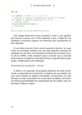C# PARA INICIANTES
186
Figura 50 - Código com o operador Single Filtro com Sucesso
Este código demonstra como resultado o valor 3, isso significa
que tivemos sucesso com o filtro aplicado e que o Single fez sua
validação e encontrou apenas um elemento que corresponde ao
filtro aplicado.
O uso desse recurso é bem comum quando é preciso ter a ga-
rantia de unicidade, fazendo com que seja aplicada restrições de
validação em seu filtro. Um exemplo constante de uso deste recur-
so são os ORM’s, onde traduzem para o servidor que a consulta
pode retornar 2 (registos), e do lado cliente, ou seja do lado da apli-
cação, o Single aplica suas validações.
OPERADOR DE PROJEÇÃO – SELECT
O Select é um operador de projeção poderoso do LINQ, forne-
cendo a capacidade de transformar os objetos de sua coleção, em
uma nova coleção de objetos formatados, enriquecidos ou mais
filtrados, ou seja, você pode criar novos tipos de objetos, fornecen-
do infinitas possibilidades de manipulação de seus dados, veja um
exemplo na figura a seguir.
 