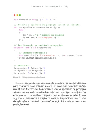 CAPÍTULO 8 - INTRODUÇÃO AO LINQ
187
Figura 51 - Código com o operador Select
Neste exemplo temos uma coleção de números que foi utilizada
para criar uma nova coleção, e com um novo tipo de objeto anôni-
mo. O que fizemos foi basicamente usar o operador de projeção
select e por meio de uma lambda criar um novo tipo de objeto. No
exemplo, temos a variável categorias que recebe a nova coleção, em
seguida fazemos uma iteração na variável imprimindo no console
da aplicação o resultado da transformação feita pelo operador de
projeção select.
 
