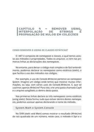 CAPÍTULO 9 - REMOVER USING,
INTERPOLAÇÃO DE STRINGS E
PROPAGAÇÃO DE NULOS EM COLEÇÕES
COMO REMOVER O USING DE CLASSES ESTÁTICAS?
O .NET é composto de namespaces e classes, o qual temos aces-
so aos métodos e propriedades. Todos os arquivos .cs tem nas pri-
meiras linhas as declarações dos namespaces.
No entanto, para deixar o código mais simples e de fácil entendi-
mento, podemos declarar os namespaces como estáticos (static), o
que facilita o uso dos métodos nos códigos.
Por exemplo, o uso do Console.WriteLine pertence ao namespace
System. Imagine um código onde temos que mostrar muitas infor-
mações, ou seja, com vários usos do Console.WriteLine. E, que tal
usarmos apenas WriteLine? Para isto, crie uma pasta chamada Cap9
e o arquivo usingStatic.cs dentro desta pasta.
Nas primeiras linhas declare os três namespaces como estáticos
(using static). Desta forma, tudo que estiver dentro destes namespa-
ces, podemos acessar apenas declarando o nome do método.
System.Math e System.Console
No SVM (static void Main) vamos mostrar o resultado (WriteLine)
da raiz quadrada de um número, neste caso, o método é Sqrt e o
 