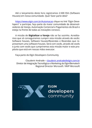 Até o lançamento deste livro registramos 2.500 ISVs (Software
Houses) em nossa comunidade. Quer fazer parte dela?
https://www.elgin.com.br/Automacao clique no link “Elgin Deve-
lopers” e participe, faça parte da maior comunidade de desenvol-
vedores de Varejo, Automação Comercial e Pagamentos do Brasil e
esteja na frente de todas as inovações conosco.
A missão de Digitalizar o Varejo não se faz sozinho. Acredita-
mos que só conseguiremos cumprir esta missão através de vocês:
Software houses, Software houses/Revendas e Revendas que re-
presentam uma software houses. Será com vocês, através de vocês
e junto com vocês que cumpriremos esta missão maior e este pro-
pósito que está em nossas mãos executar.
Faça parte do Elgin Developers Community
Claudenir Andrade – claudenir.andrade@elgin.com.br
Diretor de Integração Tecnológica e Marketing da Elgin/Bematech
Regional Director Microsoft / MVP Microsoft
 