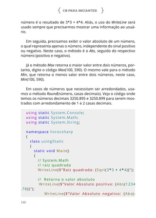 C# PARA INICIANTES
190
número é o resultado de 3*3 + 4*4. Aliás, o uso do WriteLine será
usado sempre que precisarmos mostrar uma informação ao usuá-
rio.
Em seguida, precisamos exibir o valor absoluto de um número,
o qual representa apenas o número, independente do sinal positivo
ou negativo. Neste caso, o método é o Abs, seguido do respectivo
número (positivo e negativo).
Já o método Max retorna o maior valor entre dois números, por-
tanto, digite o código Max(100, 590). O mesmo vale para o método
Min, que retorna o menos valor entre dois números, neste caso,
Min(100, 590).
Em casos de números que necessitam ser arredondados, usa-
mos o método Round(número, casas decimais). Veja o código onde
temos os números decimais 3250.895 e 3250.899 para serem mos-
trados com arredondamento de 1 e 2 casas decimais.
using static System.Console;
using static System.Math;
using static System.String;
namespace livrocsharp
{
   class usingStatic
   {
      static void Main()
      {
         // System.Math
         // raiz quadrada 
         WriteLine($”Raiz quadrada: {Sqrt(3*3 + 4*4)}”);
         //  Retorna o valor absoluto
         WriteLine($”Valor Absoluto positivo: {Abs(1234
.78)}”);
                  WriteLine($”Valor  Absoluto  negativo:  {Abs(-
 