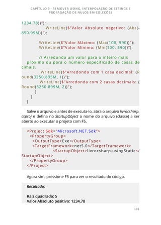 191
1234.78)}”);
                  WriteLine($”Valor  Absoluto  negativo:  {Abs(-
850.99M)}”);
         WriteLine($”Valor Máximo: {Max(100, 590)}”);
         WriteLine($”Valor Mínimo: {Min(100, 590)}”);
         // Arredonda um valor para o inteiro mais 
próximo  ou  para  o  número  especificado  de  casas  de
cimais.
         WriteLine($”Arredonda com 1 casa decimal:  {R
ound(3250.895M, 1)}”);
         WriteLine($”Arredonda com 2 casas decimais: {
Round(3250.899M, 2)}”);
      }
   }
}
Salve o arquivo e antes de executa-lo, abra o arquivo livrocsharp.
csproj e defina no StartupObject o nome do arquivo (classe) a ser
aberto ao executar o projeto com F5.
<Project Sdk=”Microsoft.NET.Sdk”>
  <PropertyGroup>
    <OutputType>Exe</OutputType>
    <TargetFramework>net5.0</TargetFramework>
        <StartupObject>livrocsharp.usingStatic</
StartupObject>
  </PropertyGroup>
</Project>
Agora sim, pressione F5 para ver o resultado do código.
Resultado:
Raiz quadrada: 5
Valor Absoluto positivo: 1234,78
CAPÍTULO 9 - REMOVER USING, INTERPOLAÇÃO DE STRINGS E
PROPAGAÇÃO DE NULOS EM COLEÇÕES
 