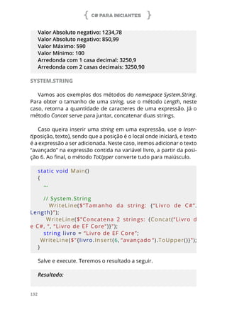 C# PARA INICIANTES
192
Valor Absoluto negativo: 1234,78
Valor Absoluto negativo: 850,99
Valor Máximo: 590
Valor Mínimo: 100
Arredonda com 1 casa decimal: 3250,9
Arredonda com 2 casas decimais: 3250,90
SYSTEM.STRING
Vamos aos exemplos dos métodos do namespace System.String.
Para obter o tamanho de uma string, use o método Length, neste
caso, retorna a quantidade de caracteres de uma expressão. Já o
método Concat serve para juntar, concatenar duas strings.
Caso queira inserir uma string em uma expressão, use o Inser-
t(posição, texto), sendo que a posição é o local onde iniciará, e texto
é a expressão a ser adicionada. Neste caso, iremos adicionar o texto
“avançado” na expressão contida na variável livro, a partir da posi-
ção 6. Ao final, o método ToUpper converte tudo para maiúsculo.
static void Main()
{
   …
   // System.String
      WriteLine($”Tamanho  da  string:  {“Livro  de  C#”.
Length}”);
      WriteLine($”Concatena  2  strings:  {Concat(“Livro  d
e C#, “, “Livro de EF Core”)}”);
   string livro = “Livro de EF Core”;
   WriteLine($”{livro.Insert(6, “avançado “).ToUpper()}”);
}
Salve e execute. Teremos o resultado a seguir.
Resultado:
 