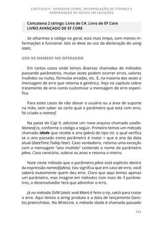193
Concatena 2 strings: Livro de C#, Livro de EF Core
LIVRO AVANÇADO DE EF CORE
Se olharmos o código no geral, está mais limpo, com menos in-
formações e funcional. Isto se deve ao uso da declaração do using
static.
USO DE NAMEOF NO OPERADOR
Em certos casos onde temos diversas chamadas de métodos
passando parâmetros, muitas vezes podem ocorrer erros, valores
inválidos ou nulos, fórmulas erradas, etc. E, na maioria das vezes a
mensagem de erro que retorna é genérica. Veja no capítulo sobre
tratamento de erro como customizar a mensagem de erro especí-
fica.
Para estes casos de não deixar o usuário ou a área de suporte
na mão, sem saber ao certo qual o parâmetro que está com erro,
foi criado o nameof.
Na pasta do Cap 9, adicione um novo arquivo chamado usoDo-
Nameof.cs, conforme o código a seguir. Primeiro temos um método
chamado idade que recebe o ano (pAno) do tipo int, o qual verifica
se o ano passado como parâmetro é maior > que o ano da data
atual (DateTime.Today.Year). Caso verdadeiro, retorna uma exceção
com a mensagem “ano inválido” contendo o nome do parâmetro
pAno. Caso contrário, subtrai os anos e retorna o inteiro.
Note neste método que o parâmetro pAno está explícito dentro
da expressão nameof(pAno). Isto significa que em caso de erro, você
saberá exatamente quem deu erro. Claro que aqui temos apenas
um parâmetro, mas imagine em métodos com mais de 3 parâme-
tros, o desenvolvedor terá que adivinhar o erro.
Já no método SVM (static void Main) é feito o try..catch para tratar
o erro. Aqui temos a string produto e a data de lançamento (lanc-
to) preenchidas. No WriteLine, o método idade é chamado passado
CAPÍTULO 9 - REMOVER USING, INTERPOLAÇÃO DE STRINGS E
PROPAGAÇÃO DE NULOS EM COLEÇÕES
 