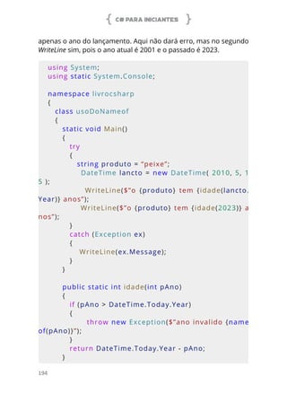 C# PARA INICIANTES
194
apenas o ano do lançamento. Aqui não dará erro, mas no segundo
WriteLine sim, pois o ano atual é 2001 e o passado é 2023.
using System;
using static System.Console;
namespace livrocsharp
{
   class usoDoNameof
   {
      static void Main()
      {
         try
         {
            string produto = “peixe”;
            DateTime  lancto = new DateTime( 2010, 5, 1
5 );
                        WriteLine($”o  {produto}  tem  {idade(lancto.
Year)} anos”);
            WriteLine($”o {produto} tem {idade(2023)} a
nos”);
         }
         catch (Exception ex)
         {
             WriteLine(ex.Message);
         }
      }
      public static int idade(int pAno)
      {
         if (pAno > DateTime.Today.Year)
         {
               throw new Exception($”ano invalido {name
of(pAno)}”);
         }
         return DateTime.Today.Year - pAno;
      }
 