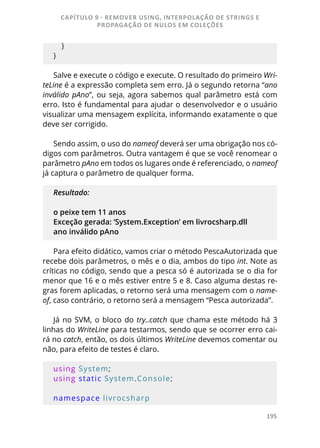 195
   }
}
Salve e execute o código e execute. O resultado do primeiro Wri-
teLine é a expressão completa sem erro. Já o segundo retorna “ano
inválido pAno”, ou seja, agora sabemos qual parâmetro está com
erro. Isto é fundamental para ajudar o desenvolvedor e o usuário
visualizar uma mensagem explícita, informando exatamente o que
deve ser corrigido.
Sendo assim, o uso do nameof deverá ser uma obrigação nos có-
digos com parâmetros. Outra vantagem é que se você renomear o
parâmetro pAno em todos os lugares onde é referenciado, o nameof
já captura o parâmetro de qualquer forma.
Resultado:
o peixe tem 11 anos
Exceção gerada: ‘System.Exception’ em livrocsharp.dll
ano inválido pAno
Para efeito didático, vamos criar o método PescaAutorizada que
recebe dois parâmetros, o mês e o dia, ambos do tipo int. Note as
críticas no código, sendo que a pesca só é autorizada se o dia for
menor que 16 e o mês estiver entre 5 e 8. Caso alguma destas re-
gras forem aplicadas, o retorno será uma mensagem com o name-
of, caso contrário, o retorno será a mensagem “Pesca autorizada”.
Já no SVM, o bloco do try..catch que chama este método há 3
linhas do WriteLine para testarmos, sendo que se ocorrer erro cai-
rá no catch, então, os dois últimos WriteLine devemos comentar ou
não, para efeito de testes é claro.
using System;
using static System.Console;
namespace livrocsharp
CAPÍTULO 9 - REMOVER USING, INTERPOLAÇÃO DE STRINGS E
PROPAGAÇÃO DE NULOS EM COLEÇÕES
 