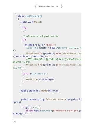 C# PARA INICIANTES
196
{
   class usoDoNameof
   {
      static void Main()
      {
         try
         …
         // método com 2 parâmetros
         try
         {
            string produto = “peixe”;
            DateTime  lancto = new DateTime( 2010, 2, 1
8 );
            WriteLine($”o {produto} tem {PescaAutorizad
a(lancto.Month, lancto.Day)}”);
            //WriteLine($”o {produto} tem {PescaAutoriz
ada(10, 12)}”);
            WriteLine($”o {produto} tem {PescaAutorizad
a(7, 18)}”);
         }
         catch (Exception ex)
         {
             WriteLine(ex.Message);
         }
      }
      public static int idade(int pAno)
      …
            public  static  string  PescaAutorizada(int  pMes,  in
t pDia)
      {
         if (pDia < 16) {
            throw new Exception($”primeira quinzena {n
ameof(pDia)}”);
         }
 