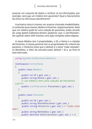 C# PARA INICIANTES
198
associar um conjunto de dados e verificar se há informações, por
exemplo, será que um médico tem pacientes? Qual o faturamento
da clínica se não houve atendimento?
A primeira coisa é criamos um arquivo chamado modeloDados.
cs contendo duas classes, Medico e Paciente, respectivamente. Note
que um médico pode ter uma coleção de pacientes, então através
do using System.Collections.Generic podemos usar o List<Paciente>.
No capítulo sobre OOP tivemos uma lição completa sobre objetos.
A classe Medico tem 3 propriedades, o ID, o Nome e a coleção
de Pacientes. A classe paciente tem as propriedades ID, o Nome do
paciente, o Histórico (note que o default é o texto “nada relatado”,
os Remédios, o Valor da consulta (valor default = 0) e, ao final se
está Internado.
using System.Collections.Generic;
namespace livrocsharp
{
    public class Medico
    {
        public int ID { get; set; }
        public string Nome { get; set; }
        // um médico tem uma coleção de Pacientes 
List<T>
        public List<Paciente> Pacientes { get; set; }
    }
    public class Paciente
    {
        public int ID { get; set; }
        public string NomePaciente { get; set; }
        public string Historico { get; set; } = “nada relat
ado”;
        public string Remedios { get; set; }
        public decimal ValorConsulta { get; set; } = 0;
 