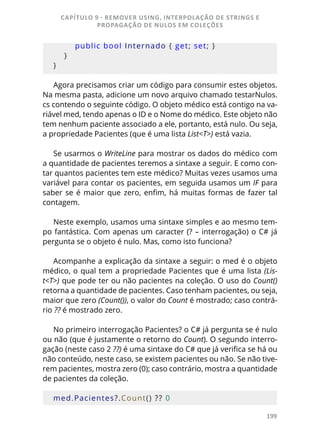 199
        public bool Internado { get; set; }
    }
}
Agora precisamos criar um código para consumir estes objetos.
Na mesma pasta, adicione um novo arquivo chamado testarNulos.
cs contendo o seguinte código. O objeto médico está contigo na va-
riável med, tendo apenas o ID e o Nome do médico. Este objeto não
tem nenhum paciente associado a ele, portanto, está nulo. Ou seja,
a propriedade Pacientes (que é uma lista List<T>) está vazia.
Se usarmos o WriteLine para mostrar os dados do médico com
a quantidade de pacientes teremos a sintaxe a seguir. E como con-
tar quantos pacientes tem este médico? Muitas vezes usamos uma
variável para contar os pacientes, em seguida usamos um IF para
saber se é maior que zero, enfim, há muitas formas de fazer tal
contagem.
Neste exemplo, usamos uma sintaxe simples e ao mesmo tem-
po fantástica. Com apenas um caracter (? – interrogação) o C# já
pergunta se o objeto é nulo. Mas, como isto funciona?
Acompanhe a explicação da sintaxe a seguir: o med é o objeto
médico, o qual tem a propriedade Pacientes que é uma lista (Lis-
t<T>) que pode ter ou não pacientes na coleção. O uso do Count()
retorna a quantidade de pacientes. Caso tenham pacientes, ou seja,
maior que zero (Count()), o valor do Count é mostrado; caso contrá-
rio ?? é mostrado zero.
No primeiro interrogação Pacientes? o C# já pergunta se é nulo
ou não (que é justamente o retorno do Count). O segundo interro-
gação (neste caso 2 ??) é uma sintaxe do C# que já verifica se há ou
não conteúdo, neste caso, se existem pacientes ou não. Se não tive-
rem pacientes, mostra zero (0); caso contrário, mostra a quantidade
de pacientes da coleção.
med.Pacientes?.Count() ?? 0
CAPÍTULO 9 - REMOVER USING, INTERPOLAÇÃO DE STRINGS E
PROPAGAÇÃO DE NULOS EM COLEÇÕES
 