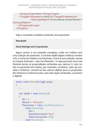 201
    <OutputType>Exe</OutputType>
    <TargetFramework>net5.0</TargetFramework>
        <StartupObject>livrocsharp.testarNulos</
StartupObject>
  </PropertyGroup>
</Project>
Veja o resultado completo contendo zero pacientes.
Resultado:
Dr(a) Rodrigo tem 0 pacientes
Agora vamos a um exemplo completo, onde um médico tem
uma coleção de pacientes. A variável objM (objeto médico) contém
o ID, o nome do médico e os Pacientes. Como é uma coleção, atente
na sintaxe Pacientes = new List<Paciente>. A cada paciente novo new
Paciente temos as propriedades atribuídas aos valores. E, nem to-
dos os pacientes tem dados, por exemplo, remédios, valor da con-
sulta e histórico. Lembre-se dos valores default para as proprieda-
des Historico e ValorConsulta, caso não sejam atribuídos, assumem
o default.
static void Main(string[] args)
{
    ...
    var objM = new Medico()
    {
        ID = 1,
        Nome = “Alisson”,
        Pacientes = new List<Paciente> {
            new Paciente{ 
                ID=1, 
                NomePaciente=”Jeu”, 
                ValorConsulta=150},
            new Paciente{ 
CAPÍTULO 9 - REMOVER USING, INTERPOLAÇÃO DE STRINGS E
PROPAGAÇÃO DE NULOS EM COLEÇÕES
 