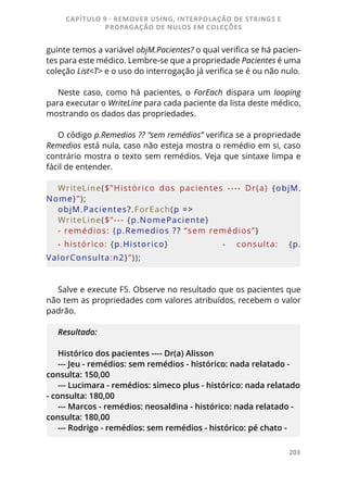 203
guinte temos a variável objM.Pacientes? o qual verifica se há pacien-
tes para este médico. Lembre-se que a propriedade Pacientes é uma
coleção List<T> e o uso do interrogação já verifica se é ou não nulo.
Neste caso, como há pacientes, o ForEach dispara um looping
para executar o WriteLine para cada paciente da lista deste médico,
mostrando os dados das propriedades.
O código p.Remedios ?? “sem remédios” verifica se a propriedade
Remedios está nula, caso não esteja mostra o remédio em si, caso
contrário mostra o texto sem remédios. Veja que sintaxe limpa e
fácil de entender.
WriteLine($”Histórico  dos  pacientes  ----  Dr(a)  {objM.
Nome}”);
objM.Pacientes?.ForEach(p =>
WriteLine($”--- {p.NomePaciente}
- remédios: {p.Remedios ?? “sem remédios”}
- histórico: {p.Historico}  		 -  consulta:  {p.
ValorConsulta:n2}”));
Salve e execute F5. Observe no resultado que os pacientes que
não tem as propriedades com valores atribuídos, recebem o valor
padrão.
Resultado:
Histórico dos pacientes ---- Dr(a) Alisson
--- Jeu - remédios: sem remédios - histórico: nada relatado -
consulta: 150,00
--- Lucimara - remédios: simeco plus - histórico: nada relatado
- consulta: 180,00
--- Marcos - remédios: neosaldina - histórico: nada relatado -
consulta: 180,00
--- Rodrigo - remédios: sem remédios - histórico: pé chato -
CAPÍTULO 9 - REMOVER USING, INTERPOLAÇÃO DE STRINGS E
PROPAGAÇÃO DE NULOS EM COLEÇÕES
 