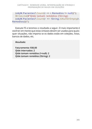 205
{objM.Pacientes?.Count(r = > r.Remedios != null)}”);
WriteLine($”Qtde tomam remédios (!String): 
{objM.Pacientes?.Count(r  = >  !String.IsNullOrEmpty(r.
Remedios))}”);
Execute F5 e teremos o resultado a seguir. O mais importante é
você ter em mente que estas sintaxes devem ser usadas para quais-
quer situações, não importa se os dados estão em coleções, listas,
bancos de dados, etc.
Resultado:
Faturamento: 930,00
Qtde internados: 2
Qtde tomam remédios (!=null): 2
Qtde tomam remédios (!String): 2
CAPÍTULO 9 - REMOVER USING, INTERPOLAÇÃO DE STRINGS E
PROPAGAÇÃO DE NULOS EM COLEÇÕES
 