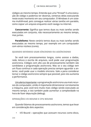 C# PARA INICIANTES
208
códigos ao mesmo tempo. Entenda que uma “thread” é uma execu-
ção de código e podemos ter dezenas, centenas delas executando
neste exato momento em seu computador. O Windows é um siste-
ma multithread, pois consegue realizar várias tarefas em paralelo,
como copiar um arquivo enquanto você navega na internet.
Concorrente: Significa que temos duas ou mais tarefas sendo
executadas em conjunto, não necessariamente ao mesmo tempo,
mas juntas.
Paralelismo: Neste cenário temos duas ou mais tarefas sendo
executadas ao mesmo tempo, por exemplo em um computador
com vários núcleos (cores).
QUANDO DEVEMOS USAR SÍNCRONO OU ASSÍNCRONO
Se você tem processamentos longos, como acesso a dados,
rede, leitura e escrita de arquivos, você pode usar programação
assíncrona. Códigos com alto uso de processamento também são
candidatos a programação assíncrona. Mas se o seu código tem
um fluxo contínuo e cada operação precisa sempre aguardar a an-
terior, você pode usar o modelo síncrono. Vale a pena considerar
tornar o código assíncrono sempre que possível, pois isto aumenta
a performance.
Um alerta importante: a programação assíncrona usa mais recur-
sos do computador, então é importante dimensionar corretamente
a máquina, pois você terá muito mais código sendo executado ao
mesmo tempo, e isto também pode aumentar a complexidade na
hora de fazer depuração (debug).
OPERAÇÕES I/O BOUND E CPU BOUND
Quando falamos de processamento assíncrono, temos que levar
em consideração dois aspectos:
•	 I/O Bound – operações que acessam recursos como disco,
 