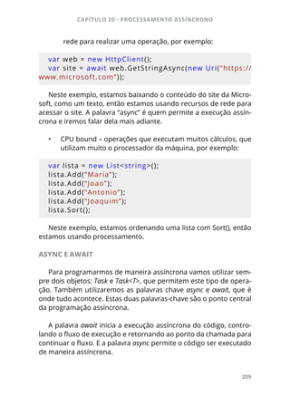 CAPÍTULO 10 - PROCESSAMENTO ASSÍNCRONO
209
rede para realizar uma operação, por exemplo:
var web = new HttpClient();
var site = await web.GetStringAsync(new Uri("https://
www.microsoft.com”));
Neste exemplo, estamos baixando o conteúdo do site da Micro-
soft, como um texto, então estamos usando recursos de rede para
acessar o site. A palavra “async” é quem permite a execução assín-
crona e iremos falar dela mais adiante.
•	 CPU bound – operações que executam muitos cálculos, que
utilizam muito o processador da máquina, por exemplo:
var lista = new List<string>();
lista.Add(“Maria”);
lista.Add(“Joao”);
lista.Add(“Antonio”);
lista.Add(“Joaquim”);
lista.Sort();
Neste exemplo, estamos ordenando uma lista com Sort(), então
estamos usando processamento.
ASYNC E AWAIT
Para programarmos de maneira assíncrona vamos utilizar sem-
pre dois objetos: Task e Task<T>, que permitem este tipo de opera-
ção. Também utilizaremos as palavras chave async e await, que é
onde tudo acontece. Estas duas palavras-chave são o ponto central
da programação assíncrona.
A palavra await inicia a execução assíncrona do código, contro-
lando o fluxo de execução e retornando ao ponto da chamada para
continuar o fluxo. E a palavra async permite o código ser executado
de maneira assíncrona.
 